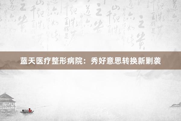 蓝天医疗整形病院：秀好意思转换新剿袭