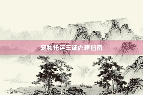 宠物托运三证办理指南