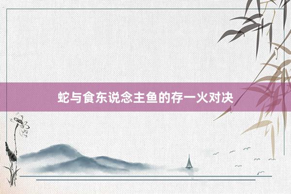 蛇与食东说念主鱼的存一火对决